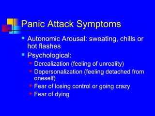 Panic Attack Symptoms
 Autonomic Arousal: sweating, chills or
hot flashes
 Psychological:
 Derealization (feeling of unreality)
 Depersonalization (feeling detached from
oneself)
 Fear of losing control or going crazy
 Fear of dying
 