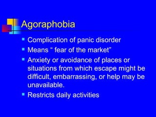 Agoraphobia
 Complication of panic disorder
 Means “ fear of the market”
 Anxiety or avoidance of places or
situations from which escape might be
difficult, embarrassing, or help may be
unavailable.
 Restricts daily activities
 
