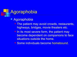 Agoraphobia
 Agoraphobia
 The patient may avoid crowds, restaurants,
highways, bridges, movie theaters etc.
 In its most severe form, the patient may
become dependent on companions to face
situations outside the home.
 Some individuals become homebound.
 