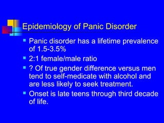 Epidemiology of Panic Disorder
 Panic disorder has a lifetime prevalence
of 1.5-3.5%
 2:1 female/male ratio
 ? Of true gender difference versus men
tend to self-medicate with alcohol and
are less likely to seek treatment.
 Onset is late teens through third decade
of life.
 
