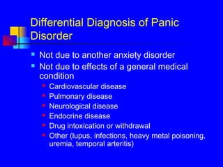Differential Diagnosis of Panic
Disorder
 Not due to another anxiety disorder
 Not due to effects of a general medical
condition
 Cardiovascular disease
 Pulmonary disease
 Neurological disease
 Endocrine disease
 Drug intoxication or withdrawal
 Other (lupus, infections, heavy metal poisoning,
uremia, temporal arteritis)
 