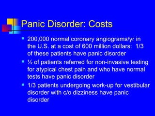 Panic Disorder: Costs
 200,000 normal coronary angiograms/yr in
the U.S. at a cost of 600 million dollars: 1/3
of these patients have panic disorder
 ½ of patients referred for non-invasive testing
for atypical chest pain and who have normal
tests have panic disorder
 1/3 patients undergoing work-up for vestibular
disorder with c/o dizziness have panic
disorder
 