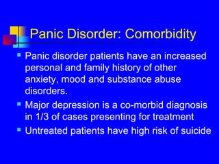 Panic Disorder: Comorbidity
 Panic disorder patients have an increased
personal and family history of other
anxiety, mood and substance abuse
disorders.
 Major depression is a co-morbid diagnosis
in 1/3 of cases presenting for treatment
 Untreated patients have high risk of suicide
 