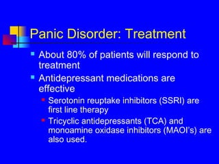 Panic Disorder: Treatment
 About 80% of patients will respond to
treatment
 Antidepressant medications are
effective
 Serotonin reuptake inhibitors (SSRI) are
first line therapy
 Tricyclic antidepressants (TCA) and
monoamine oxidase inhibitors (MAOI’s) are
also used.
 
