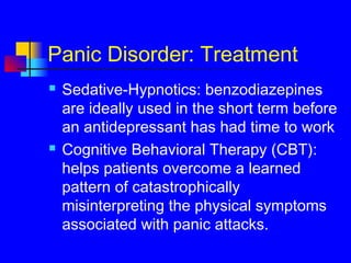 Panic Disorder: Treatment
 Sedative-Hypnotics: benzodiazepines
are ideally used in the short term before
an antidepressant has had time to work
 Cognitive Behavioral Therapy (CBT):
helps patients overcome a learned
pattern of catastrophically
misinterpreting the physical symptoms
associated with panic attacks.
 