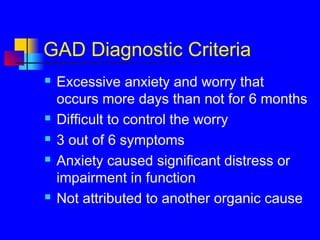 GAD Diagnostic Criteria
 Excessive anxiety and worry that
occurs more days than not for 6 months
 Difficult to control the worry
 3 out of 6 symptoms
 Anxiety caused significant distress or
impairment in function
 Not attributed to another organic cause
 