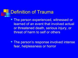 Definition of Trauma
 The person experienced, witnessed or
learned of an event that involved actual
or threatened death, serious injury, or
threat of harm to self or others
 The person’s response involved intense
fear, helplessness or horror
 