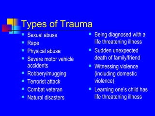 Types of Trauma
 Sexual abuse
 Rape
 Physical abuse
 Severe motor vehicle
accidents
 Robbery/mugging
 Terrorist attack
 Combat veteran
 Natural disasters
 Being diagnosed with a
life threatening illness
 Sudden unexpected
death of family/friend
 Witnessing violence
(including domestic
violence)
 Learning one’s child has
life threatening illness
 