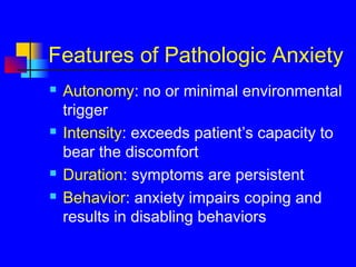 Features of Pathologic Anxiety
 Autonomy: no or minimal environmental
trigger
 Intensity: exceeds patient’s capacity to
bear the discomfort
 Duration: symptoms are persistent
 Behavior: anxiety impairs coping and
results in disabling behaviors
 