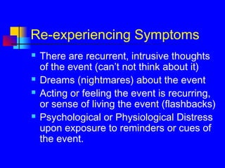 Re-experiencing Symptoms
 There are recurrent, intrusive thoughts
of the event (can’t not think about it)
 Dreams (nightmares) about the event
 Acting or feeling the event is recurring,
or sense of living the event (flashbacks)
 Psychological or Physiological Distress
upon exposure to reminders or cues of
the event.
 