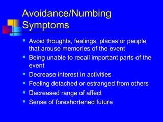 Avoidance/Numbing
Symptoms
 Avoid thoughts, feelings, places or people
that arouse memories of the event
 Being unable to recall important parts of the
event
 Decrease interest in activities
 Feeling detached or estranged from others
 Decreased range of affect
 Sense of foreshortened future
 