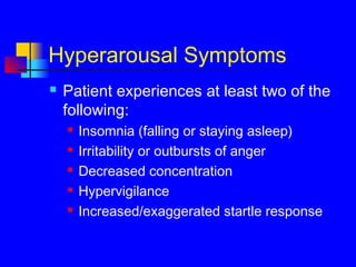 Hyperarousal Symptoms
 Patient experiences at least two of the
following:
 Insomnia (falling or staying asleep)
 Irritability or outbursts of anger
 Decreased concentration
 Hypervigilance
 Increased/exaggerated startle response
 