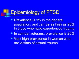 Epidemiology of PTSD
 Prevalence is 1% in the general
population, and can be as high as 25%
in those who have experienced trauma
 In combat veterans, prevalence is 20%
 Very high prevalence in women who
are victims of sexual trauma
 