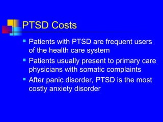PTSD Costs
 Patients with PTSD are frequent users
of the health care system
 Patients usually present to primary care
physicians with somatic complaints
 After panic disorder, PTSD is the most
costly anxiety disorder
 