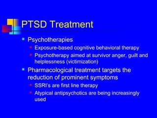 PTSD Treatment
 Psychotherapies
 Exposure-based cognitive behavioral therapy
 Psychotherapy aimed at survivor anger, guilt and
helplessness (victimization)
 Pharmacological treatment targets the
reduction of prominent symptoms
 SSRI’s are first line therapy
 Atypical antipsychotics are being increasingly
used
 