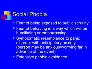 Social Phobia
 Fear of being exposed to public scrutiny
 Fear of behaving in a way which will be
humiliating or embarrassing
 Symptomatic resemblance to panic
disorder with anticipatory anxiety
(person may be anxious/worrying far in
advance of the event)
 Extensive phobic avoidance
 