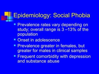 Epidemiology: Social Phobia
 Prevalence rates vary depending on
study; overall range is 3 –13% of the
population
 Onset in adolescence
 Prevalence greater in females, but
greater for males in clinical samples
 Frequent comorbidity with depression
and substance abuse
 