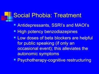 Social Phobia: Treatment
 Antidepressants, SSRI’s and MAOI’s
 High potency benzodiazepines
 Low doses of beta blockers are helpful
for public speaking (if only an
occasional event); this alleviates the
autonomic symptoms
 Psychotherapy-cognitive restructuring
 