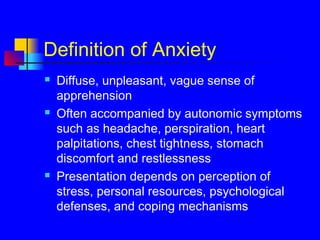 Definition of Anxiety
 Diffuse, unpleasant, vague sense of
apprehension
 Often accompanied by autonomic symptoms
such as headache, perspiration, heart
palpitations, chest tightness, stomach
discomfort and restlessness
 Presentation depends on perception of
stress, personal resources, psychological
defenses, and coping mechanisms
 