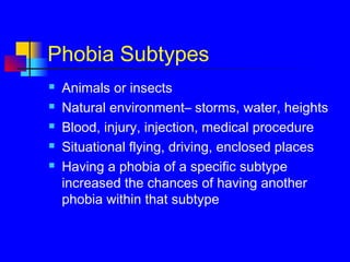 Phobia Subtypes
 Animals or insects
 Natural environment– storms, water, heights
 Blood, injury, injection, medical procedure
 Situational flying, driving, enclosed places
 Having a phobia of a specific subtype
increased the chances of having another
phobia within that subtype
 
