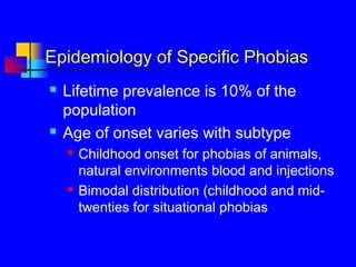 Epidemiology of Specific Phobias
 Lifetime prevalence is 10% of the
population
 Age of onset varies with subtype
 Childhood onset for phobias of animals,
natural environments blood and injections
 Bimodal distribution (childhood and mid-
twenties for situational phobias
 