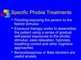 Specific Phobia Treatments
 Flooding-exposing the person to the
feared stimulus
 Exposure therapy works to desensitize
the patient using a series of gradual,
self-paced exposures to the phobic
stimulus; uses relaxation, hypnosis,
breathing control and other cognitive
approaches
 Benzodiazepines or Beta blockers are
useful acutely
 