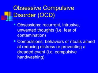 Obsessive Compulsive
Disorder (OCD)
 Obsessions: recurrent, intrusive,
unwanted thoughts (i.e. fear of
contamination)
 Compulsions: behaviors or rituals aimed
at reducing distress or preventing a
dreaded event (i.e. compulsive
handwashing)
 