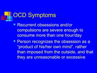 OCD Symptoms
 Recurrent obsessions and/or
compulsions are severe enough to
consume more than one hour/day
 Person recognizes the obsession as a
“product of his/her own mind”, rather
than imposed from the outside, and that
they are unreasonable or excessive
 