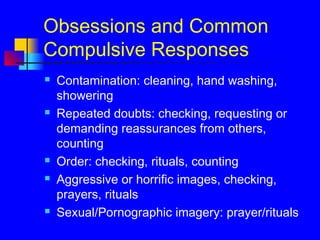 Obsessions and Common
Compulsive Responses
 Contamination: cleaning, hand washing,
showering
 Repeated doubts: checking, requesting or
demanding reassurances from others,
counting
 Order: checking, rituals, counting
 Aggressive or horrific images, checking,
prayers, rituals
 Sexual/Pornographic imagery: prayer/rituals
 