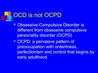 OCD is not OCPD
 Obsessive-Compulsive Disorder is
different from obsessive compulsive
personality disorder (OCPD)
 OCPD: a pervasive pattern of
preoccupation with orderliness,
perfectionism and control that begins by
early adulthood
 