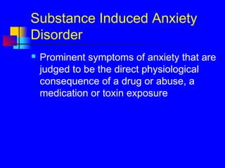 Substance Induced Anxiety
Disorder
 Prominent symptoms of anxiety that are
judged to be the direct physiological
consequence of a drug or abuse, a
medication or toxin exposure
 