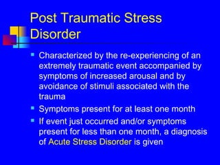 Post Traumatic Stress
Disorder
 Characterized by the re-experiencing of an
extremely traumatic event accompanied by
symptoms of increased arousal and by
avoidance of stimuli associated with the
trauma
 Symptoms present for at least one month
 If event just occurred and/or symptoms
present for less than one month, a diagnosis
of Acute Stress Disorder is given
 