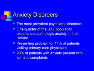Anxiety Disorders
 The most prevalent psychiatric disorders
 One-quarter of the U.S. population
experiences pathologic anxiety in their
lifetime
 Presenting problem for 11% of patients
visiting primary care physicians
 90% of patients with anxiety present with
somatic complaints
 