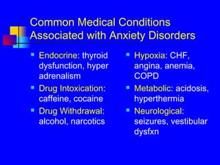 Common Medical Conditions
Associated with Anxiety Disorders
 Endocrine: thyroid
dysfunction, hyper
adrenalism
 Drug Intoxication:
caffeine, cocaine
 Drug Withdrawal:
alcohol, narcotics
 Hypoxia: CHF,
angina, anemia,
COPD
 Metabolic: acidosis,
hyperthermia
 Neurological:
seizures, vestibular
dysfxn
 