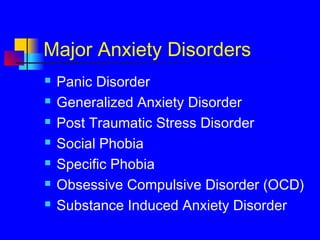 Major Anxiety Disorders
 Panic Disorder
 Generalized Anxiety Disorder
 Post Traumatic Stress Disorder
 Social Phobia
 Specific Phobia
 Obsessive Compulsive Disorder (OCD)
 Substance Induced Anxiety Disorder
 