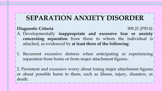 SEPARATION ANXIETY DISORDER
Diagnostic Criteria 309.21 (F93.0)
A. Developmentally inappropriate and excessive fear or anxiety
concerning separation from those to whom the individual is
attached, as evidenced by at least three of the following:
1. Recurrent excessive distress when anticipating or experiencing
separation from home or from major attachment figures.
2. Persistent and excessive worry about losing major attachment figures
or about possible harm to them, such as illness, injury, disasters, or
death.
 