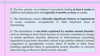 B. The fear, anxiety, or avoidance is persistent, lasting at least 4 weeks in
children and adolescents and typically 6 months or more in adults.
C. The disturbance causes clinically significant distress or impairment
in social, academic, occupational, or other important areas of
functioning.
D. The disturbance is not better explained by another mental disorder,
such as refusing to leave home because of excessive resistance to change
in autism spectrum disorder; delusions or hallucinations concerning
separation in psychotic disorders; refusal to go outside without a trusted
companion in agoraphobia; worries about ill health or other harm
befalling significant others in generalized anxiety disorder; or concerns
about having an illness in illness anxiety disorder.
 