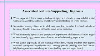 Associated Features Supporting Diagnosis
❖ When separated from major attachment figures → children may exhibit social
withdrawal, apathy, sadness, or difficulty concentrating on work or play.
❖ Separation anxiety disorder in children may lead to school refusal, which in
turn may lead to academic difficulties and social isolation.
❖ When extremely upset at the prospect of separation, children may show anger
or occasionally aggression toward someone who is forcing separation.
❖ When alone, especially in the evening or the dark, young children may report
unusual perceptual experiences (e.g., seeing people peering into their room,
frightening creatures reaching for them, feeling eyes staring at them).
 