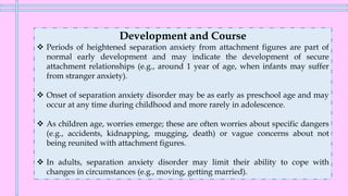 Development and Course
❖ Periods of heightened separation anxiety from attachment figures are part of
normal early development and may indicate the development of secure
attachment relationships (e.g., around 1 year of age, when infants may suffer
from stranger anxiety).
❖ Onset of separation anxiety disorder may be as early as preschool age and may
occur at any time during childhood and more rarely in adolescence.
❖ As children age, worries emerge; these are often worries about specific dangers
(e.g., accidents, kidnapping, mugging, death) or vague concerns about not
being reunited with attachment figures.
❖ In adults, separation anxiety disorder may limit their ability to cope with
changes in circumstances (e.g., moving, getting married).
 