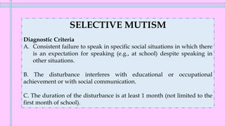 SELECTIVE MUTISM
Diagnostic Criteria
A. Consistent failure to speak in specific social situations in which there
is an expectation for speaking (e.g., at school) despite speaking in
other situations.
B. The disturbance interferes with educational or occupational
achievement or with social communication.
C. The duration of the disturbance is at least 1 month (not limited to the
first month of school).
 