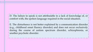 D. The failure to speak is not attributable to a lack of knowledge of, or
comfort with, the spoken language required in the social situation.
E. The disturbance is not better explained by a communication disorder
(e.g., childhood onset fluency disorder) and does not occur exclusively
during the course of autism spectrum disorder, schizophrenia, or
another psychotic disorder.
 