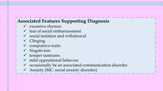Associated Features Supporting Diagnosis
✓ excessive shyness
✓ fear of social embarrassment
✓ social isolation and withdrawal
✓ Clinging
✓ compulsive traits
✓ Negativism
✓ temper tantrums
✓ mild oppositional behavior
✓ occasionally be an associated communication disorder.
✓ Anxiety (MC: social anxiety disorder)
 