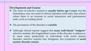Development and Course
❖ The onset of selective mutism is usually before age 5 years, but the
disturbance may not come to clinical attention until entry into school,
where there is an increase in social interaction and performance
tasks, such as reading aloud.
❖ The persistence of the disorder is variable.
❖ Although clinical reports suggest that many individuals "'outgrow"
selective mutism, the longitudinal course of the disorder is unknown.
In some cases, particularly in individuals with social anxiety
disorder, selective mutism may disappear, but symptoms of social
anxiety disorder remain.
 