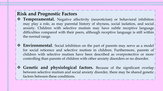 Risk and Prognostic Factors
❖ Temperamental. Negative affectivity (neuroticism) or behavioral inhibition
may play a role, as may parental history of shyness, social isolation, and social
anxiety. Children with selective mutism may have subtle receptive language
difficulties compared with their peers, although receptive language is still within
the normal range.
❖ Environmental. Social inhibition on the part of parents may serve as a model
for social reticence and selective mutism in children. Furthermore, parents of
children with selective mutism have been described as overprotective or more
controlling than parents of children with other anxiety disorders or no disorder.
❖ Genetic and physiological factors. Because of the significant overlap
between selective mutism and social anxiety disorder, there may be shared genetic
factors between these conditions.
 