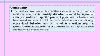 Comorbidity
❖ The most common comorbid conditions are other anxiety disorders,
most commonly social anxiety disorder, followed by separation
anxiety disorder and specific phobia. Oppositional behaviors have
been noted to occur in children with selective mutism, although
oppositional behavior may be limited to situations requiring
speech. Communication delays or disorders also may appear in some
children with selective mutism.
 