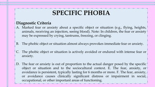 SPECIFIC PHOBIA
Diagnostic Criteria
A. Marked fear or anxiety about a specific object or situation (e.g., flying, heights,
animals, receiving an injection, seeing blood). Note: In children, the fear or anxiety
may be expressed by crying, tantrums, freezing, or clinging.
B. The phobic object or situation almost always provokes immediate fear or anxiety.
C. The phobic object or situation is actively avoided or endured with intense fear or
anxiety.
D. The fear or anxiety is out of proportion to the actual danger posed by the specific
object or situation and to the sociocultural context. E. The fear, anxiety, or
avoidance is persistent, typically lasting for 6 months or more. F. The fear, anxiety,
or avoidance causes clinically significant distress or impairment in social,
occupational, or other important areas of functioning.
 