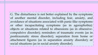 G. The disturbance is not better explained by the symptoms
of another mental disorder, including fear, anxiety, and
avoidance of situations associated with panic-like symptoms
or other incapacitating symptoms (as in agoraphobia):
objects or situations related to obsessions (as in obsessive-
compulsive disorder); reminders of traumatic events (as in
posttraumatic stress disorder); separation from home or
attachment figures (as in separation anxiety disorder); or
social situations (as in social anxiety disorder).
 