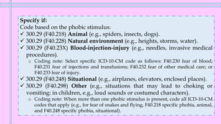 Specify if:
Code based on the phobic stimulus:
✓ 300.29 (F40.218) Animal (e.g., spiders, insects, dogs).
✓ 300.29 (F40.228) Natural environment (e.g., heights, storms, water).
✓ 300.29 (F40.23X) Blood-injection-injury (e.g., needles, invasive medical
procedures).
o Coding note: Select specific ICD-10-CM code as follows: F40.230 fear of blood;
F40.231 fear of injections and transfusions; F40.232 fear of other medical care; or
F40.233 fear of injury.
✓ 300.29 (F40.248) Situational (e.g., airplanes, elevators, enclosed places).
✓ 300.29 (F40.298) Other (e.g., situations that may lead to choking or
vomiting: in children, e.g., loud sounds or costumed characters).
o Coding note: When more than one phobic stimulus is present, code all ICD-10-CM
codes that apply (e.g., for fear of snakes and flying, F40.218 specific phobia, animal,
and F40.248 specific phobia, situational).
 