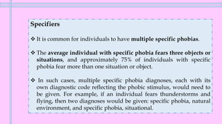 Specifiers
❖ It is common for individuals to have multiple specific phobias.
❖ The average individual with specific phobia fears three objects or
situations, and approximately 75% of individuals with specific
phobia fear more than one situation or object.
❖ In such cases, multiple specific phobia diagnoses, each with its
own diagnostic code reflecting the phobic stimulus, would need to
be given. For example, if an individual fears thunderstorms and
flying, then two diagnoses would be given: specific phobia, natural
environment, and specific phobia, situational.
 