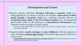 Development and Course
❖ Specific phobia sometimes develops following a traumatic event (e.g.,
being attacked by an animal or stuck in an elevator), observation of others
going through a traumatic event (e.g., watching someone drown), an
unexpected panic attack in the to be feared situation (e.g., an unexpected
panic attack while on the subway), or informational transmission (e.g.,
extensive media coverage of a plane crash).
o However, many individuals with specific phobia are unable to recall the specific reason for the
onset of their phobias.
❖ Specific phobia usually develops in early childhood, with the majority of
cases developing prior to age 10 years. The median age at onset is between 7
and 11 years.
o Situational specific phobias tend to have a later age at onset than natural environment, animal, or
blood-injection-injury specific phobias.
 